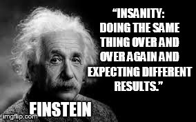 “Insanity: doing the same thing over and over again and expecting different results.” Albert Einstein